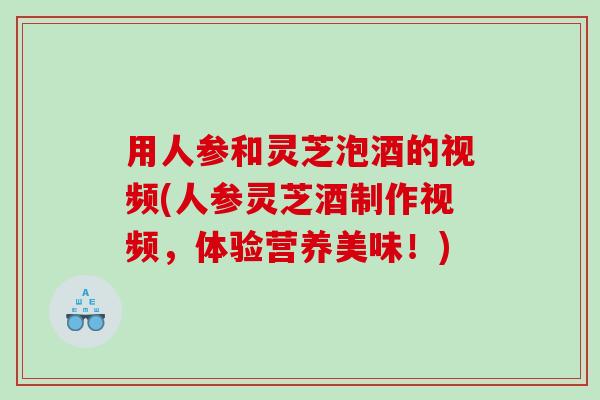 用人参和灵芝泡酒的视频(人参灵芝酒制作视频，体验营养美味！)
