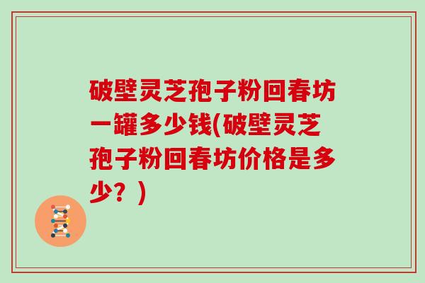 破壁灵芝孢子粉回春坊一罐多少钱(破壁灵芝孢子粉回春坊价格是多少？)
