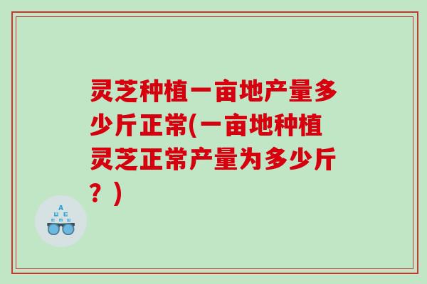 灵芝种植一亩地产量多少斤正常(一亩地种植灵芝正常产量为多少斤？)