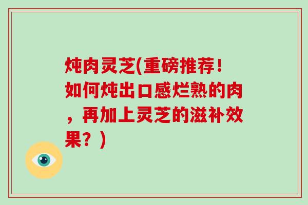 炖肉灵芝(重磅推荐！如何炖出口感烂熟的肉，再加上灵芝的滋补效果？)