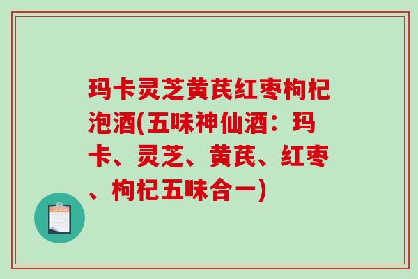 玛卡灵芝黄芪红枣枸杞泡酒(五味神仙酒：玛卡、灵芝、黄芪、红枣、枸杞五味合一)