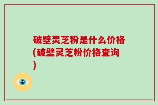 破壁灵芝粉是什么价格(破壁灵芝粉价格查询)