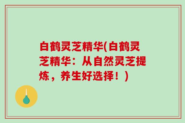 白鹤灵芝精华(白鹤灵芝精华:从自然灵芝提炼,养生好选择!) 白鹤灵芝精华(白鹤灵芝精华:从自然灵芝提炼,养生好选择!)