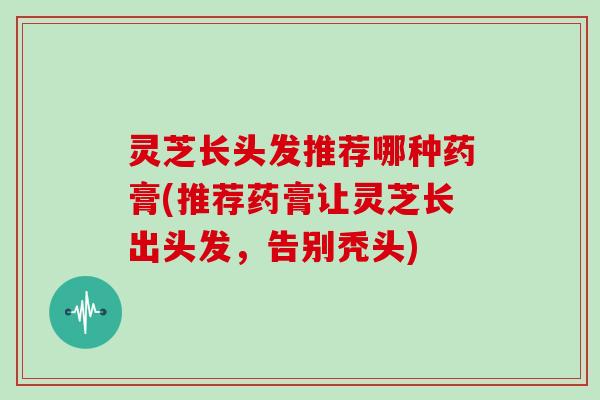 灵芝长头发推荐哪种药膏(推荐药膏让灵芝长出头发，告别秃头)