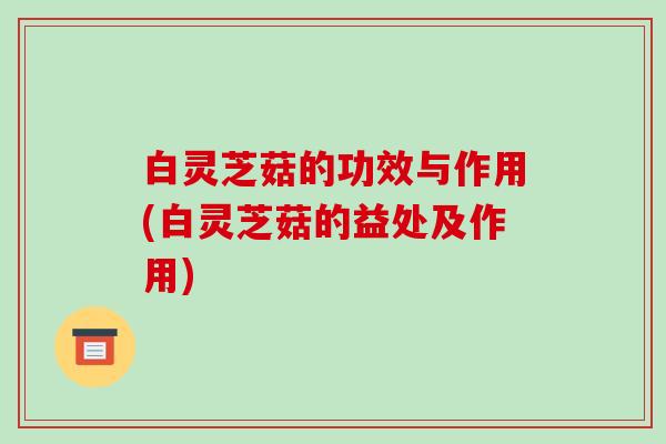 白灵芝菇的功效与作用(白灵芝菇的益处及作用)