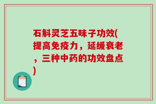 石斛灵芝五味子功效(提高免疫力，延缓，三种的功效盘点)