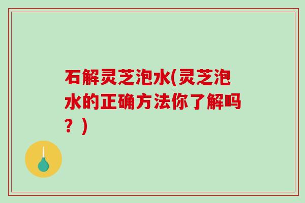 石解灵芝泡水(灵芝泡水的正确方法你了解吗？)