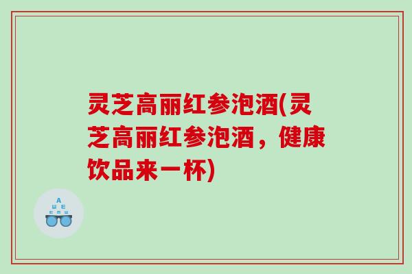 灵芝高丽红参泡酒(灵芝高丽红参泡酒，健康饮品来一杯)
