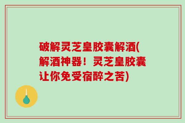 破解灵芝皇胶囊解酒(解酒神器！灵芝皇胶囊让你免受宿醉之苦)