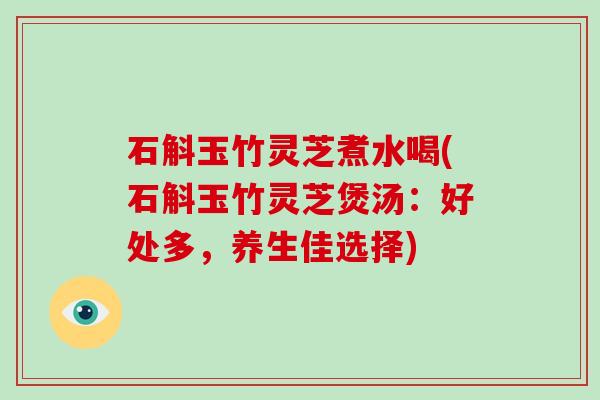 石斛玉竹灵芝煮水喝(石斛玉竹灵芝煲汤：好处多，养生佳选择)