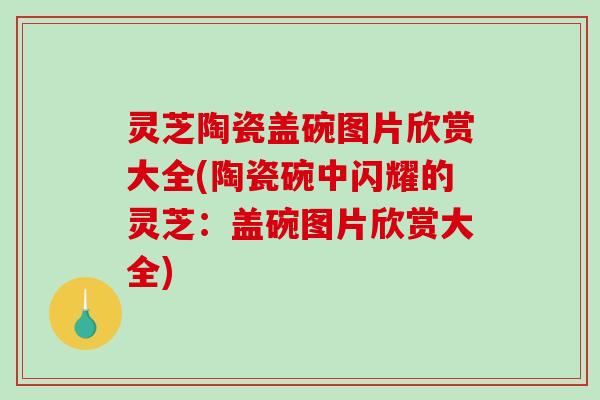 灵芝陶瓷盖碗图片欣赏大全(陶瓷碗中闪耀的灵芝：盖碗图片欣赏大全)