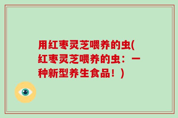 用红枣灵芝喂养的虫(红枣灵芝喂养的虫：一种新型养生食品！)