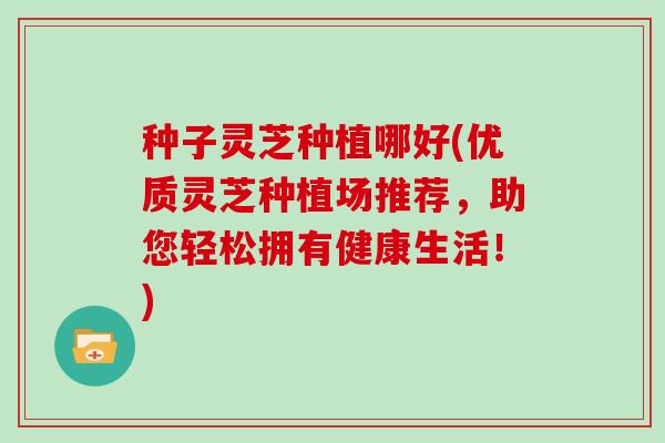 种子灵芝种植哪好(优质灵芝种植场推荐，助您轻松拥有健康生活！)