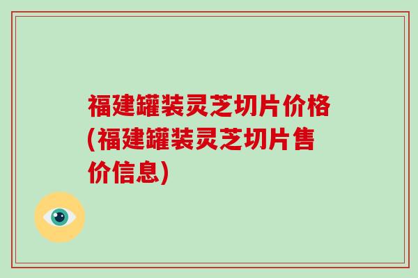 福建罐装灵芝切片价格(福建罐装灵芝切片售价信息)