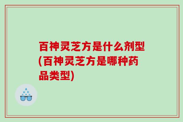 百神灵芝方是什么剂型(百神灵芝方是哪种药品类型)