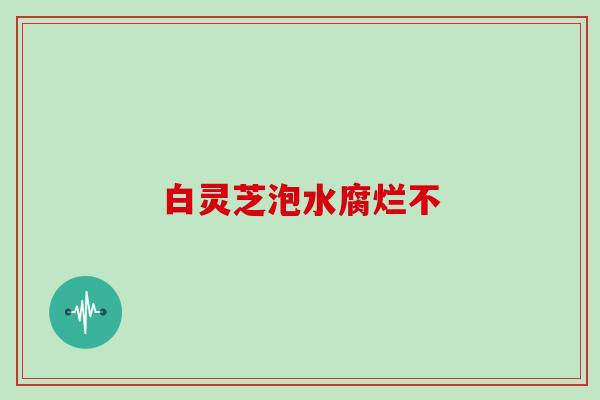 白灵芝泡水腐烂不