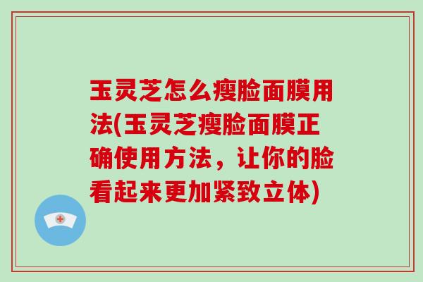 玉灵芝怎么瘦脸面膜用法(玉灵芝瘦脸面膜正确使用方法，让你的脸看起来更加紧致立体)