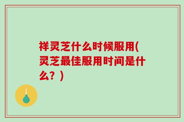 祥灵芝什么时候服用(灵芝佳服用时间是什么？)