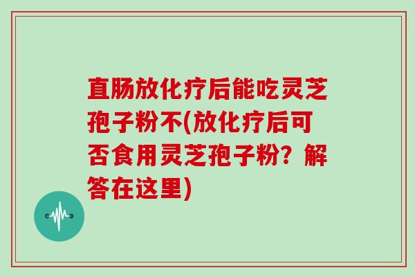 直肠放后能吃灵芝孢子粉不(放后可否食用灵芝孢子粉？解答在这里)
