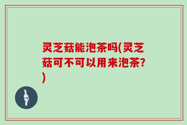 灵芝菇能泡茶吗(灵芝菇可不可以用来泡茶？)