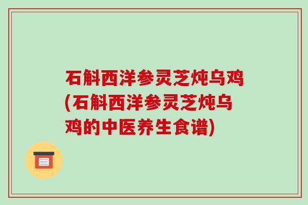 石斛西洋参灵芝炖乌鸡(石斛西洋参灵芝炖乌鸡的中医养生食谱)