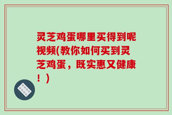 灵芝鸡蛋哪里买得到呢视频(教你如何买到灵芝鸡蛋，既实惠又健康！)