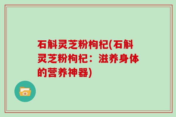 石斛灵芝粉枸杞(石斛灵芝粉枸杞：滋养身体的营养神器)