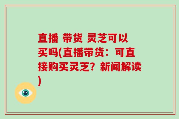 直播 带货 灵芝可以买吗(直播带货：可直接购买灵芝？新闻解读)