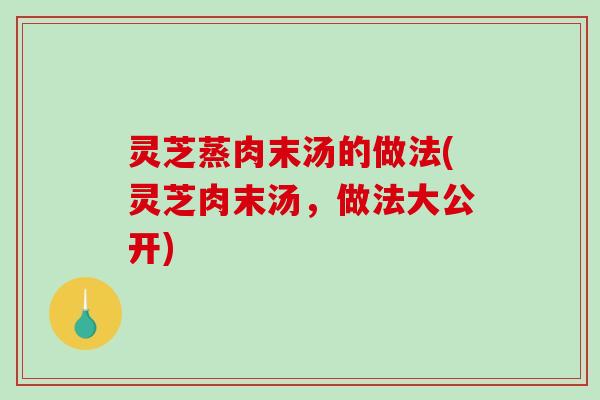 灵芝蒸肉末汤的做法(灵芝肉末汤，做法大公开)