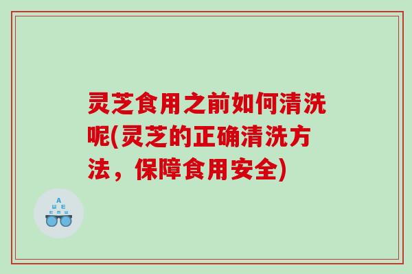 灵芝食用之前如何清洗呢(灵芝的正确清洗方法，保障食用安全)