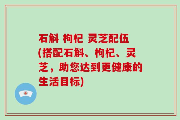石斛 枸杞 灵芝配伍(搭配石斛、枸杞、灵芝，助您达到更健康的生活目标)