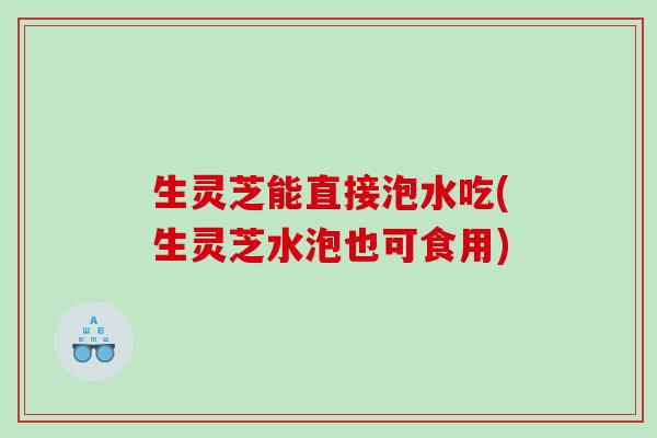 生灵芝能直接泡水吃(生灵芝水泡也可食用)