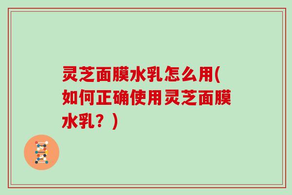 灵芝面膜水乳怎么用(如何正确使用灵芝面膜水乳？)