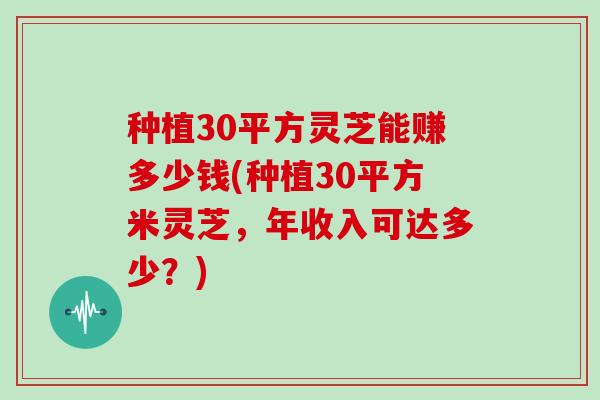 种植30平方灵芝能赚多少钱(种植30平方米灵芝，年收入可达多少？)