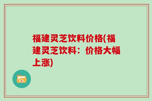福建灵芝饮料价格(福建灵芝饮料:价格大幅上涨) 福建灵芝饮料价格(福建灵芝饮料:价格大幅上涨)