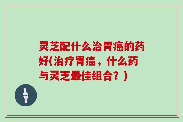 灵芝配什么胃的药好(胃,什么药与灵芝佳组合?) 灵芝配什么胃的药好(胃,什么药与灵芝佳组合?)