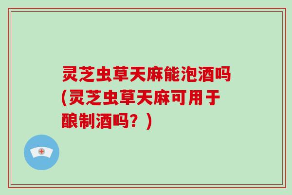 灵芝虫草天麻能泡酒吗(灵芝虫草天麻可用于酿制酒吗?) 灵芝虫草天麻能泡酒吗(灵芝虫草天麻可用于酿制酒吗?)