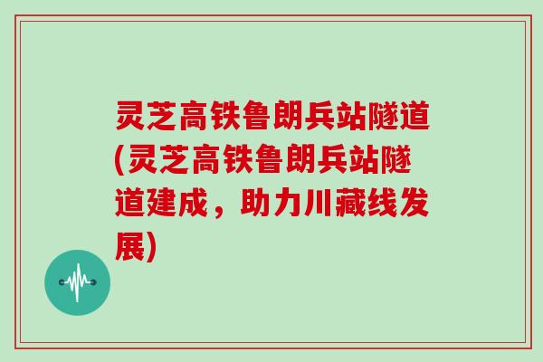 灵芝高铁鲁朗兵站隧道(灵芝高铁鲁朗兵站隧道建成，助力川藏线发展)