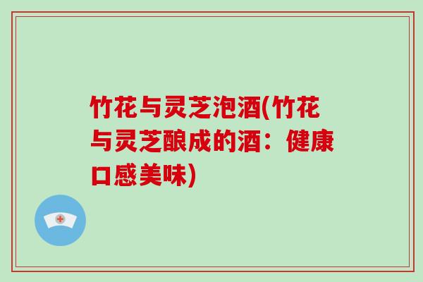 竹花与灵芝泡酒(竹花与灵芝酿成的酒:健康口感美味) 竹花与灵芝泡酒(竹花与灵芝酿成的酒:健康口感美味)