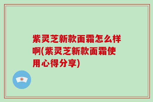 紫灵芝新款面霜怎么样啊(紫灵芝新款面霜使用心得分享) 紫灵芝新款面霜怎么样啊(紫灵芝新款面霜使用心得分享)