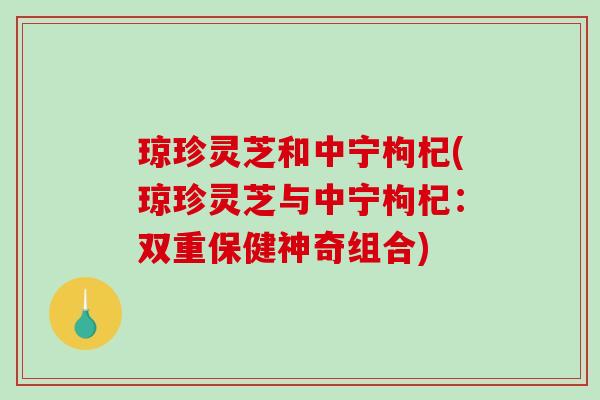琼珍灵芝和中宁枸杞(琼珍灵芝与中宁枸杞:双重保健神奇组合) 琼珍灵芝和中宁枸杞(琼珍灵芝与中宁枸杞:双重保健神奇组合)
