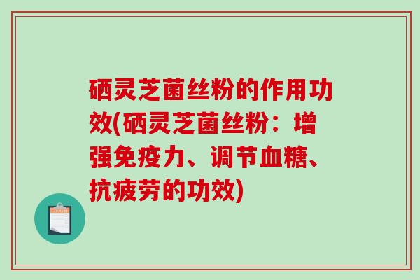 硒灵芝菌丝粉的作用功效(硒灵芝菌丝粉：增强免疫力、调节、的功效)