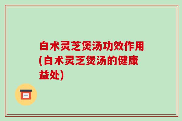 白术灵芝煲汤功效作用(白术灵芝煲汤的健康益处)