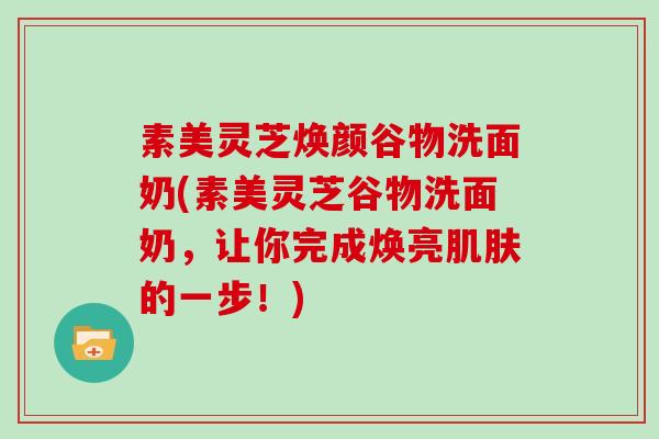 素美灵芝焕颜谷物洗面奶(素美灵芝谷物洗面奶,让你完成焕亮的一步!) 素美灵芝焕颜谷物洗面奶(素美灵芝谷物洗面奶,让你完成焕亮的一步!)
