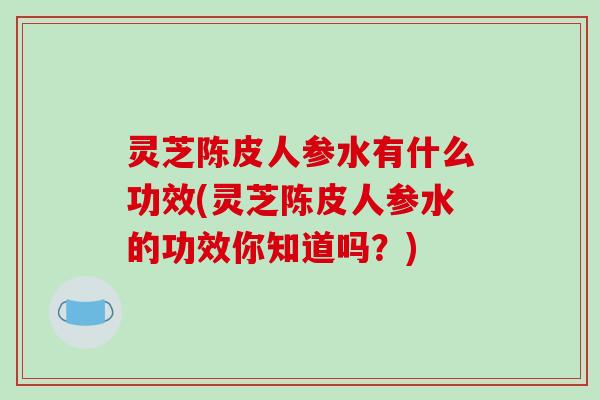 灵芝陈皮人参水有什么功效(灵芝陈皮人参水的功效你知道吗?) 灵芝陈皮人参水有什么功效(灵芝陈皮人参水的功效你知道吗?)