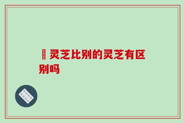 矴灵芝比别的灵芝有区别吗