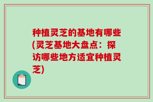 种植灵芝的基地有哪些(灵芝基地大盘点:探访哪些地方适宜种植灵芝) 种植灵芝的基地有哪些(灵芝基地大盘点:探访哪些地方适宜种植灵芝)