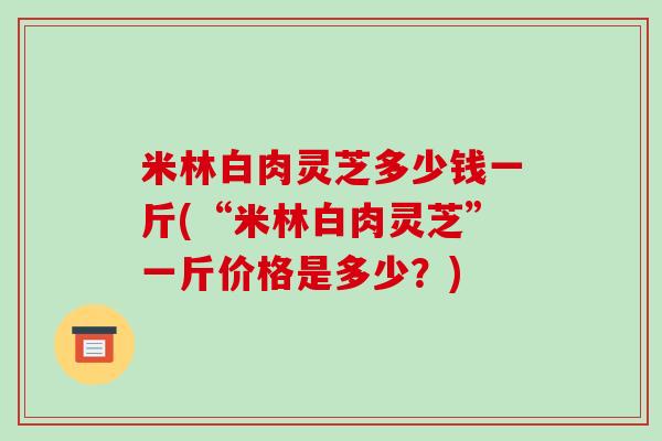米林白肉灵芝多少钱一斤(“米林白肉灵芝”一斤价格是多少?) 米林白肉灵芝多少钱一斤(“米林白肉灵芝”一斤价格是多少?)
