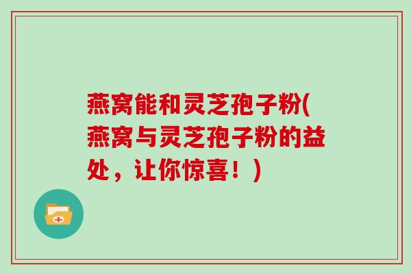 燕窝能和灵芝孢子粉(燕窝与灵芝孢子粉的益处,让你惊喜!) 燕窝能和灵芝孢子粉(燕窝与灵芝孢子粉的益处,让你惊喜!)