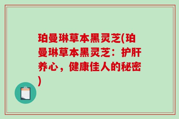 珀曼琳草本黑灵芝(珀曼琳草本黑灵芝:养心,健康佳人的秘密) 珀曼琳草本黑灵芝(珀曼琳草本黑灵芝:养心,健康佳人的秘密)